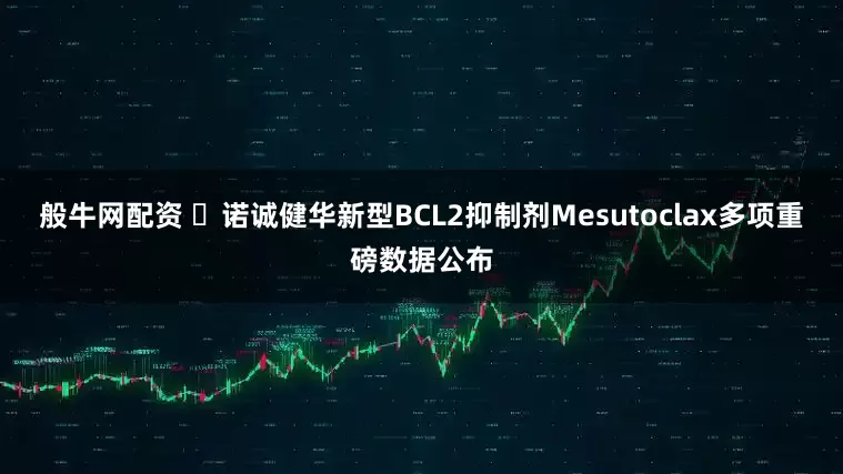 般牛网配资 ​诺诚健华新型BCL2抑制剂Mesutoclax多项重磅数据公布